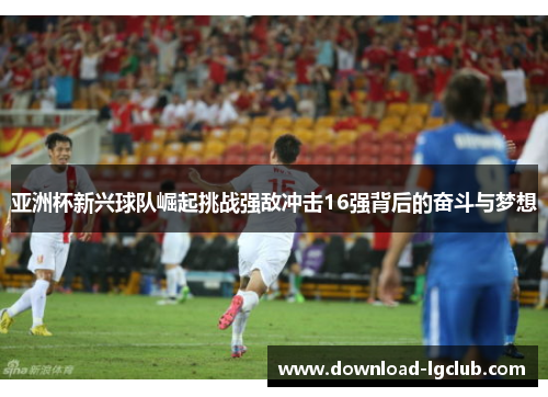 亚洲杯新兴球队崛起挑战强敌冲击16强背后的奋斗与梦想