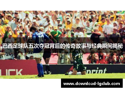 巴西足球队五次夺冠背后的传奇故事与经典瞬间揭秘