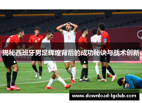 揭秘西班牙男足辉煌背后的成功秘诀与战术创新