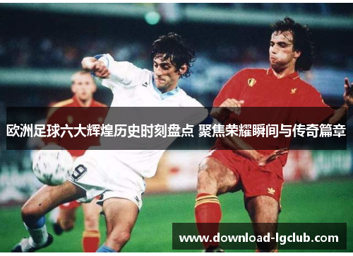 欧洲足球六大辉煌历史时刻盘点 聚焦荣耀瞬间与传奇篇章 欧洲足球六大辉煌历史时刻盘点 聚焦荣耀瞬间与传奇篇章