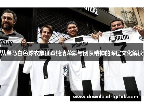 从皇马白色球衣象征看纯洁荣耀与团队精神的深层文化解读 从皇马白色球衣象征看纯洁荣耀与团队精神的深层文化解读