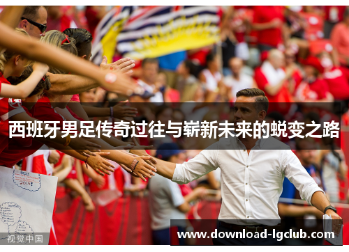 西班牙男足传奇过往与崭新未来的蜕变之路 西班牙男足传奇过往与崭新未来的蜕变之路