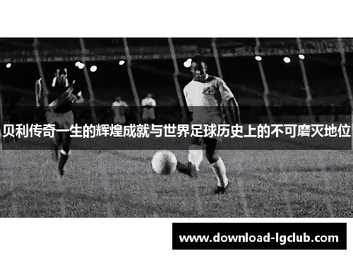 贝利传奇一生的辉煌成就与世界足球历史上的不可磨灭地位 贝利传奇一生的辉煌成就与世界足球历史上的不可磨灭地位