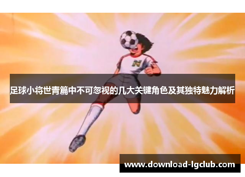 足球小将世青篇中不可忽视的几大关键角色及其独特魅力解析 足球小将世青篇中不可忽视的几大关键角色及其独特魅力解析