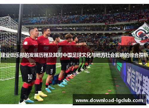 建业俱乐部的发展历程及其对中国足球文化与地方社会影响的综合探析 建业俱乐部的发展历程及其对中国足球文化与地方社会影响的综合探析