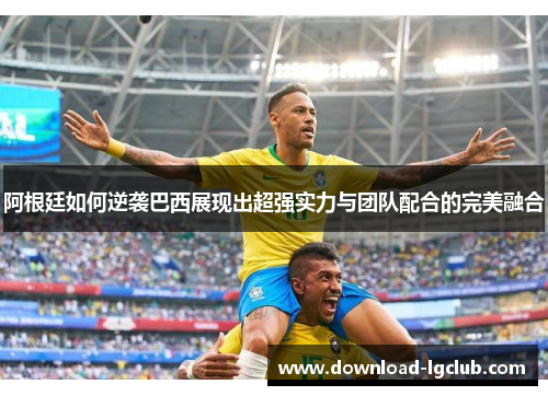 阿根廷如何逆袭巴西展现出超强实力与团队配合的完美融合