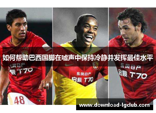 如何帮助巴西国脚在嘘声中保持冷静并发挥最佳水平
