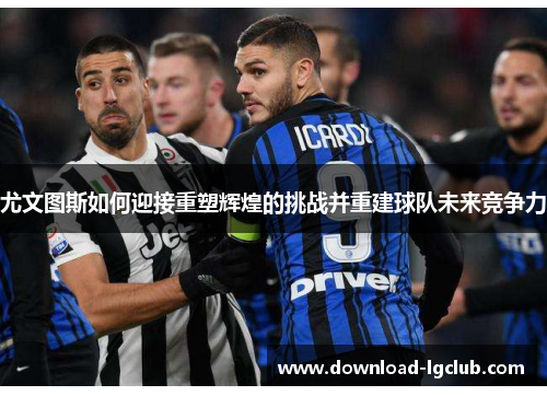 尤文图斯如何迎接重塑辉煌的挑战并重建球队未来竞争力 尤文图斯如何迎接重塑辉煌的挑战并重建球队未来竞争力