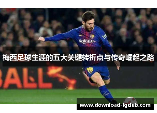 梅西足球生涯的五大关键转折点与传奇崛起之路