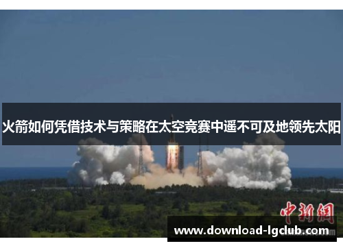 火箭如何凭借技术与策略在太空竞赛中遥不可及地领先太阳 火箭如何凭借技术与策略在太空竞赛中遥不可及地领先太阳