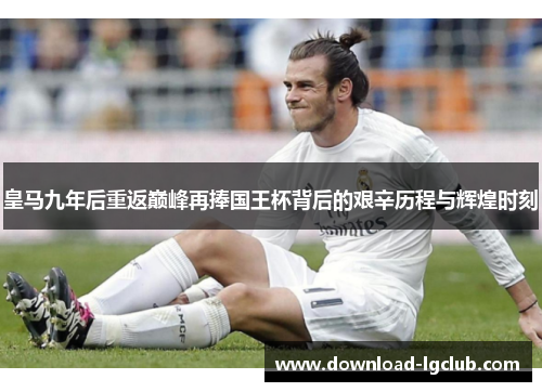 皇马九年后重返巅峰再捧国王杯背后的艰辛历程与辉煌时刻 皇马九年后重返巅峰再捧国王杯背后的艰辛历程与辉煌时刻