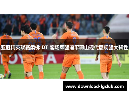亚冠精英联赛柔佛 DT 客场顽强追平蔚山现代展现强大韧性 亚冠精英联赛柔佛 DT 客场顽强追平蔚山现代展现强大韧性