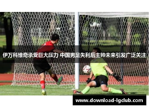 伊万科维奇承受巨大压力 中国男足失利后主帅未来引发广泛关注 伊万科维奇承受巨大压力 中国男足失利后主帅未来引发广泛关注