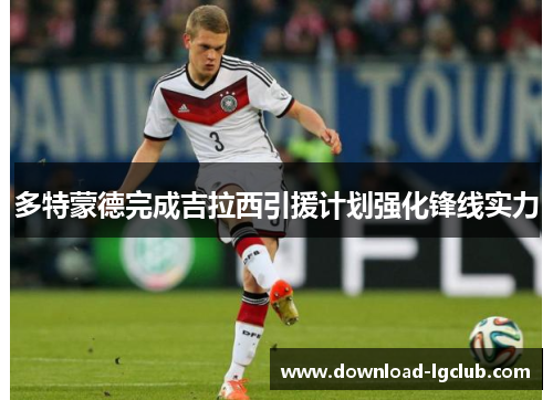 多特蒙德完成吉拉西引援计划强化锋线实力 多特蒙德完成吉拉西引援计划强化锋线实力