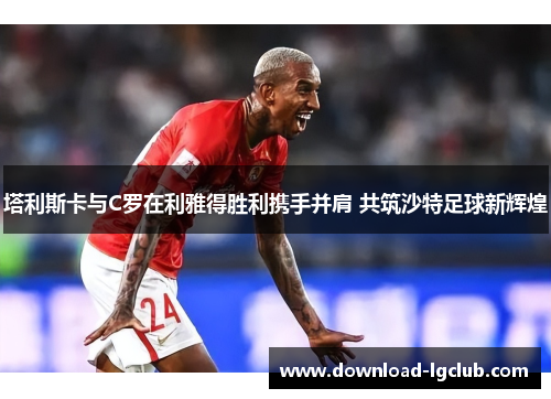 塔利斯卡与C罗在利雅得胜利携手并肩 共筑沙特足球新辉煌 塔利斯卡与C罗在利雅得胜利携手并肩 共筑沙特足球新辉煌