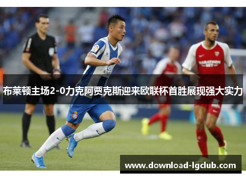 布莱顿主场2-0力克阿贾克斯迎来欧联杯首胜展现强大实力 布莱顿主场2-0力克阿贾克斯迎来欧联杯首胜展现强大实力
