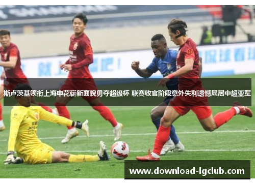 斯卢茨基领衔上海申花崭新面貌勇夺超级杯 联赛收官阶段意外失利遗憾屈居中超亚军