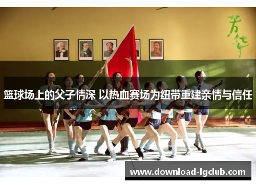 篮球场上的父子情深 以热血赛场为纽带重建亲情与信任 篮球场上的父子情深 以热血赛场为纽带重建亲情与信任