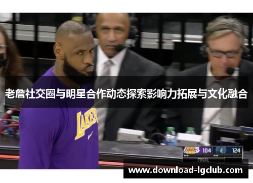 老詹社交圈与明星合作动态探索影响力拓展与文化融合