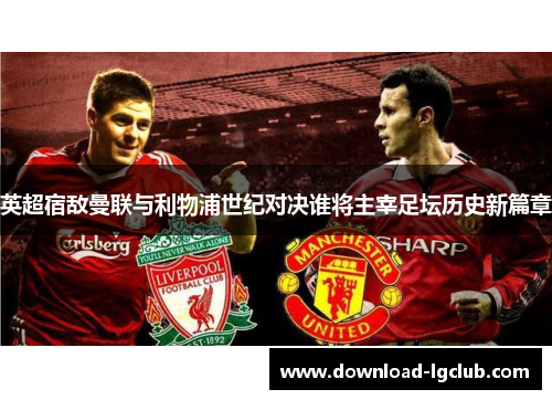 英超宿敌曼联与利物浦世纪对决谁将主宰足坛历史新篇章