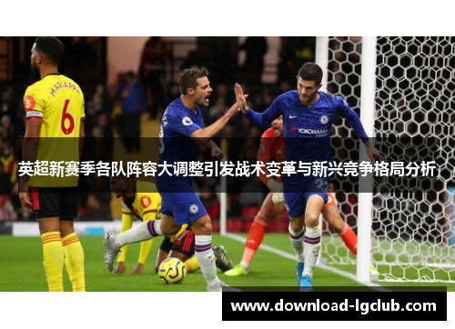 英超新赛季各队阵容大调整引发战术变革与新兴竞争格局分析