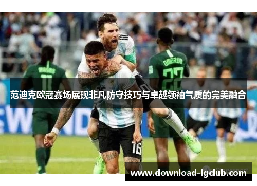 范迪克欧冠赛场展现非凡防守技巧与卓越领袖气质的完美融合