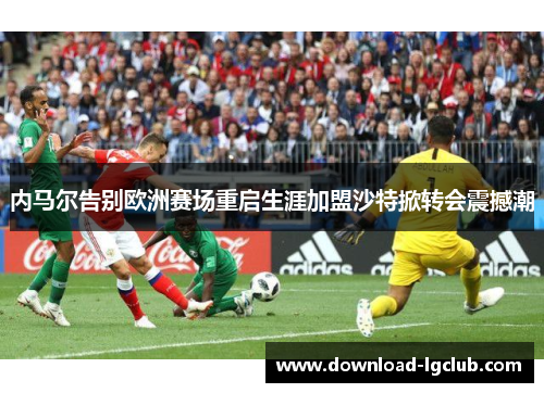 内马尔告别欧洲赛场重启生涯加盟沙特掀转会震撼潮 内马尔告别欧洲赛场重启生涯加盟沙特掀转会震撼潮