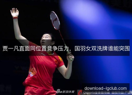 贾一凡直面同位置竞争压力，国羽女双洗牌谁能突围