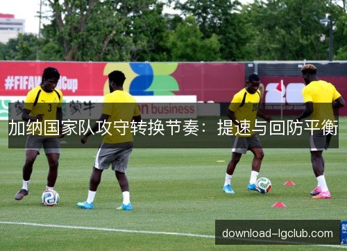 加纳国家队攻守转换节奏：提速与回防平衡