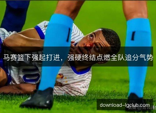 马赛篮下强起打进，强硬终结点燃全队追分气势